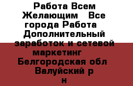 Работа Всем Желающим - Все города Работа » Дополнительный заработок и сетевой маркетинг   . Белгородская обл.,Валуйский р-н